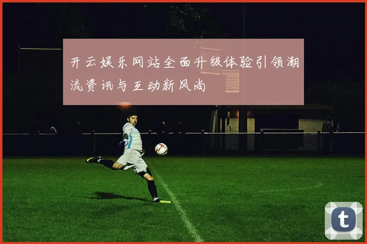 开云娱乐网站全面升级体验引领潮流资讯与互动新风尚