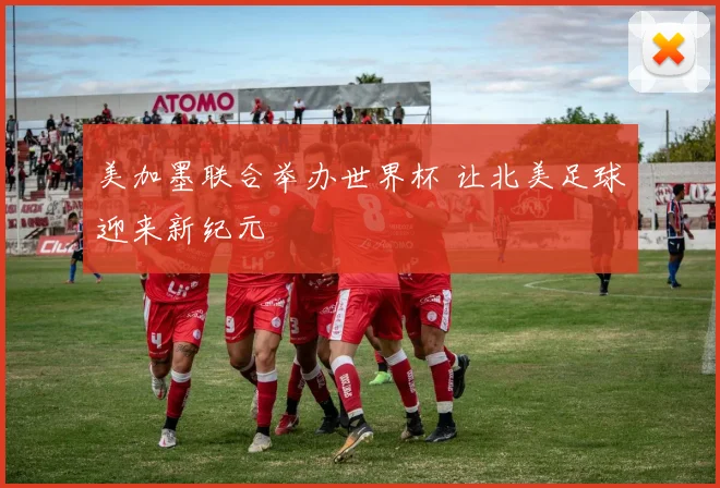 美加墨联合举办世界杯 让北美足球迎来新纪元