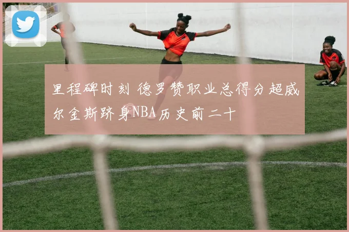 里程碑时刻 德罗赞职业总得分超威尔金斯跻身NBA历史前二十