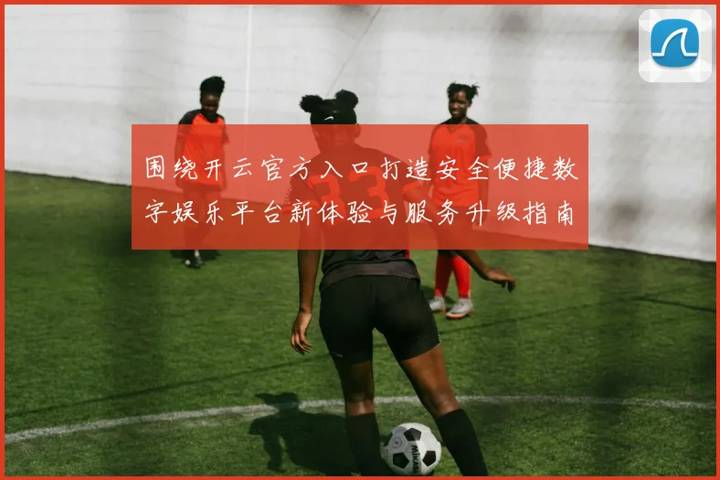 围绕开云官方入口打造安全便捷数字娱乐平台新体验与服务升级指南