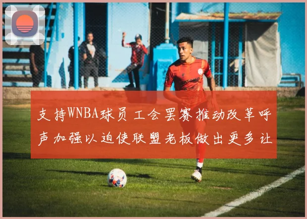 支持WNBA球员工会罢赛推动改革呼声加强以迫使联盟老板做出更多让步