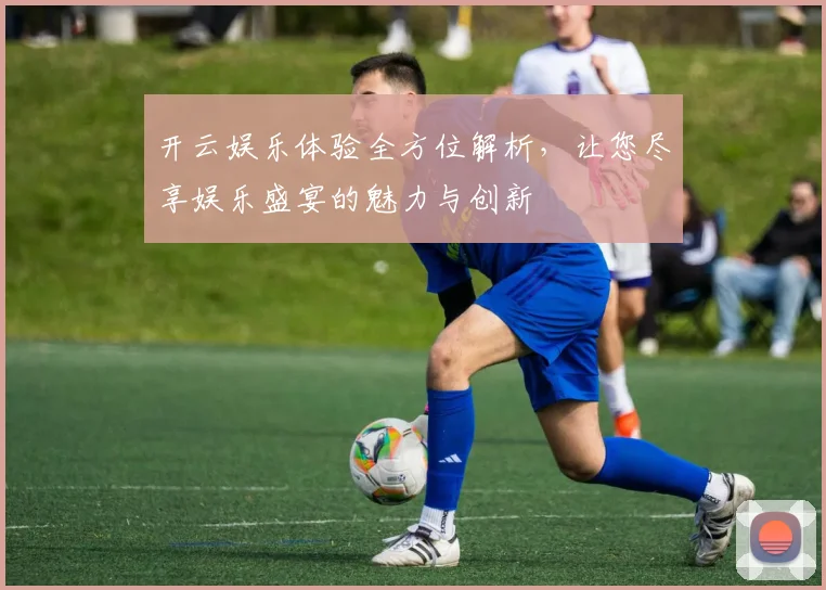 开云娱乐体验全方位解析，让您尽享娱乐盛宴的魅力与创新