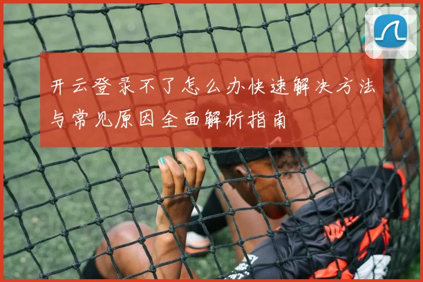 开云登录不了怎么办快速解决方法与常见原因全面解析指南