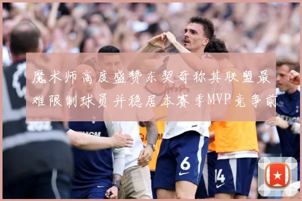 魔术师高度盛赞东契奇称其联盟最难限制球员并稳居本赛季MVP竞争前列