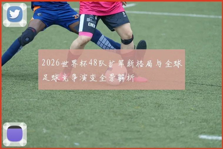 2026世界杯48队扩军新格局与全球足球竞争演变全景解析