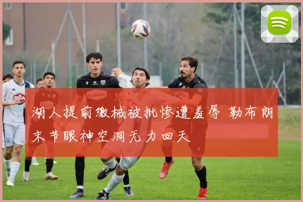 湖人提前缴械被批惨遭羞辱 勒布朗末节眼神空洞无力回天