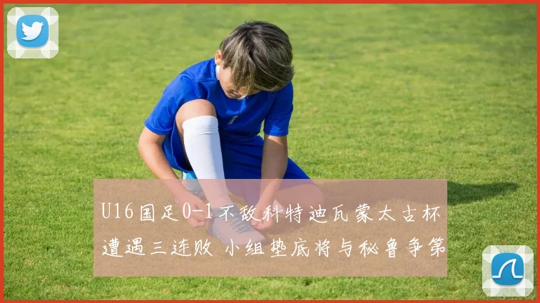U16国足0-1不敌科特迪瓦蒙太古杯遭遇三连败 小组垫底将与秘鲁争第七名