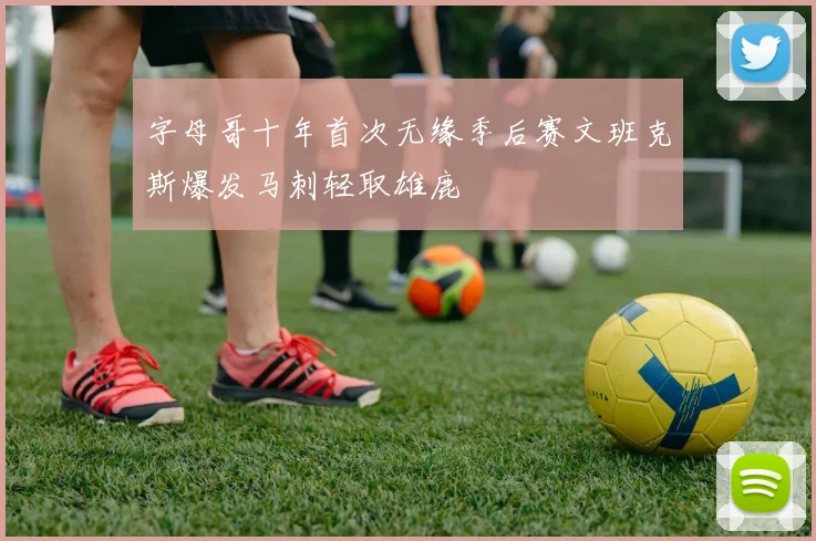 字母哥十年首次无缘季后赛文班克斯爆发马刺轻取雄鹿