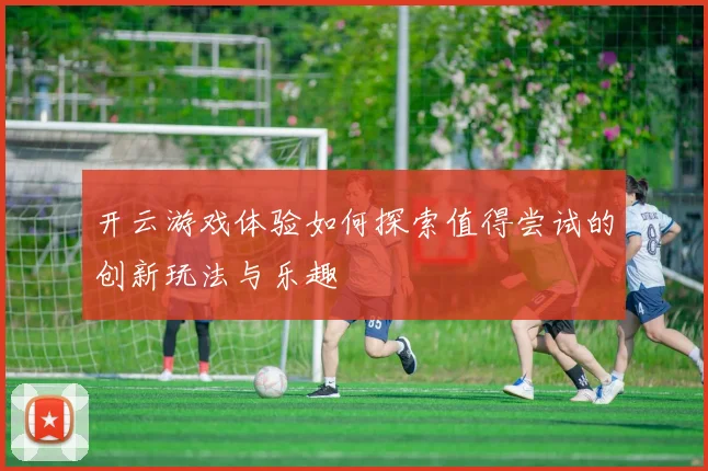开云游戏体验如何探索值得尝试的创新玩法与乐趣