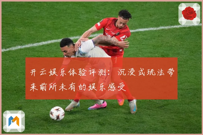 开云娱乐体验评测：沉浸式玩法带来前所未有的娱乐感受