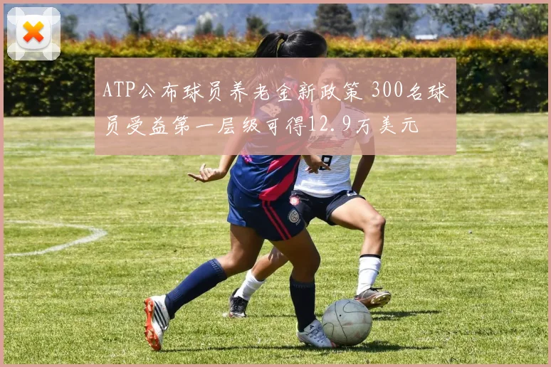 ATP公布球员养老金新政策 300名球员受益第一层级可得12.9万美元