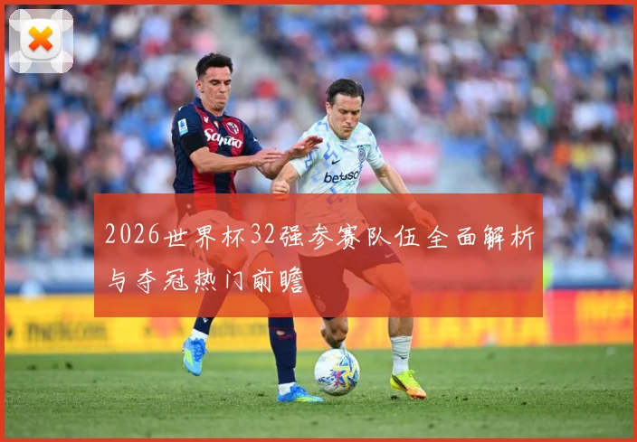 2026世界杯32强参赛队伍全面解析与夺冠热门前瞻